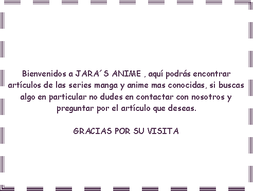 Cuadro de texto: Bienvenidos a JARAS ANIME , aqu podrs encontrar artculos de las series manga y anime mas conocidas, si buscas algo en particular no dudes en contactar con nosotros y preguntar por el artculo que deseas. GRACIAS POR SU VISITA 